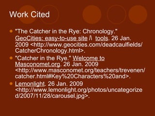 Work Cited "The Catcher in the Rye: Chronology."  GeoCities: easy-to-use site ﾊ   tools . 26 Jan. 2009 <http://www.geocities.com/deadcaulfields/CatcherChronology.html>. "Catcher in the Rye."  Welcome to Masconomet.org . 26 Jan. 2009 <http://www.masconomet.org/teachers/trevenen/catcher.html#Key%20Characters%20and>.  Lemonlight . 26 Jan. 2009 <http://www.lemonlight.org/photos/uncategorized/2007/11/28/carousel.jpg>.  