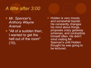 A little after 3:00 Mr. Spencer's, Anthony Wayne Avenue "All of a sudden then, I wanted to get the hell out of the room" (10). Holden is very moody and somewhat bipolar. He constantly changes his mind about things, proposes crazy getaway schemes, and contradicts himself often. He didn't mind visiting Mr. Spencer's until Holden thought he was going to be lectured. 