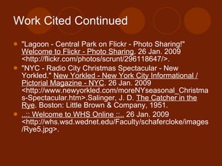 Work Cited Continued "Lagoon - Central Park on Flickr - Photo Sharing!"  Welcome to Flickr - Photo Sharing . 26 Jan. 2009 <http://flickr.com/photos/scrunt/296118647/>. "NYC - Radio City Christmas Spectacular - New Yorkled."  New Yorkled - New York City Informational / Pictorial Magazine - NYC . 26 Jan. 2009 <http://www.newyorkled.com/moreNYseasonal_Christmas-Spectacular.htm>.Salinger, J. D.  The Catcher in the Rye . Boston: Little Brown & Company, 1951. ..:: Welcome to WHS Online ::..  26 Jan. 2009 <http://whs.wsd.wednet.edu/Faculty/schafercloke/images/Rye5.jpg>.  