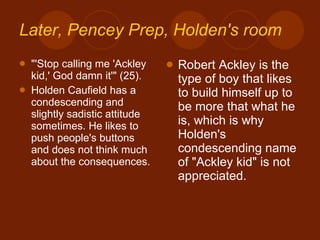 Later,  Pencey  Prep, Holden's room "'Stop calling me 'Ackley kid,' God damn it'" (25). Holden Caufield has a condescending and slightly sadistic attitude sometimes. He likes to push people's buttons and does not think much about the consequences. Robert Ackley is the type of boy that likes to build himself up to be more that what he is, which is why Holden's condescending name of "Ackley kid" is not appreciated. 