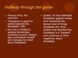 Halfway through the game Pencey Prep, the restroom "Suspense is good for some bastards like Stradlater" (28). Not only is Holden's sadistic tendencies evidently at work, Holden also contradicts himself and changes his mind about Stradlater.  Earlier, he had defended Stradlater against Ackley and mentioned the decent kind of things Stradlater did. Now, Holden has decided that Stradlater is a "bastard" and continues to think negatively about Stradlater. 