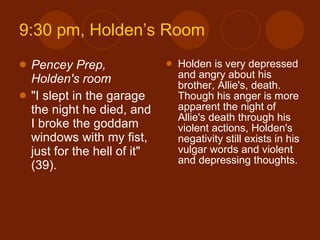 9:30 pm, Holden’s Room Pencey Prep, Holden's room "I slept in the garage the night he died, and I broke the goddam windows with my fist, just for the hell of it" (39). Holden is very depressed and angry about his brother, Allie's, death. Though his anger is more apparent the night of Allie's death through his violent actions, Holden's negativity still exists in his vulgar words and violent and depressing thoughts. 