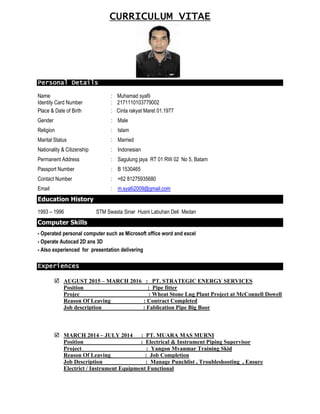 CURRICULUM VITAE
Personal Details
Name : Muhamad syafii
Identity Card Number : 2171110103779002
Place & Date of Birth : Cinta rakyat Maret 01.1977
Gender : Male
Religion : Islam
Marital Status : Married
Nationality & Citizenship : Indonesian
Permanent Address : Sagulung jaya RT 01 RW 02 No 5, Batam
Passport Number : B 1530465
Contact Number : +62 81275935680
Email : m.syafii2009@gmail.com
Education History
1993 – 1996 STM Swasta Sinar Husni Labuhan Deli Medan
Computer Skills
- Operated personal computer such as Microsoft office word and excel
- Operate Autocad 2D ans 3D
- Also experienced for presentation delivering
Experiences
 AUGUST 2015 – MARCH 2016 : PT. STRATEGIC ENERGY SERVICES
Position : Pipe fitter
Projec : Wheat Stone Lng Plant Project at McConnell Dowell
Reason Of Leaving : Contract Completed
Job description : Fablication Pipe Big Boor
 MARCH 2014 – JULY 2014 : PT. MUARA MAS MURNI
Position : Electrical & Instrument Piping Supervisor
Project : Yangon Myanmar Training Skid
Reason Of Leaving : Job Completion
Job Description : Manage Punchlist , Troubleshooting , Ensure
Electrict / Instrument Equipment Functional
 