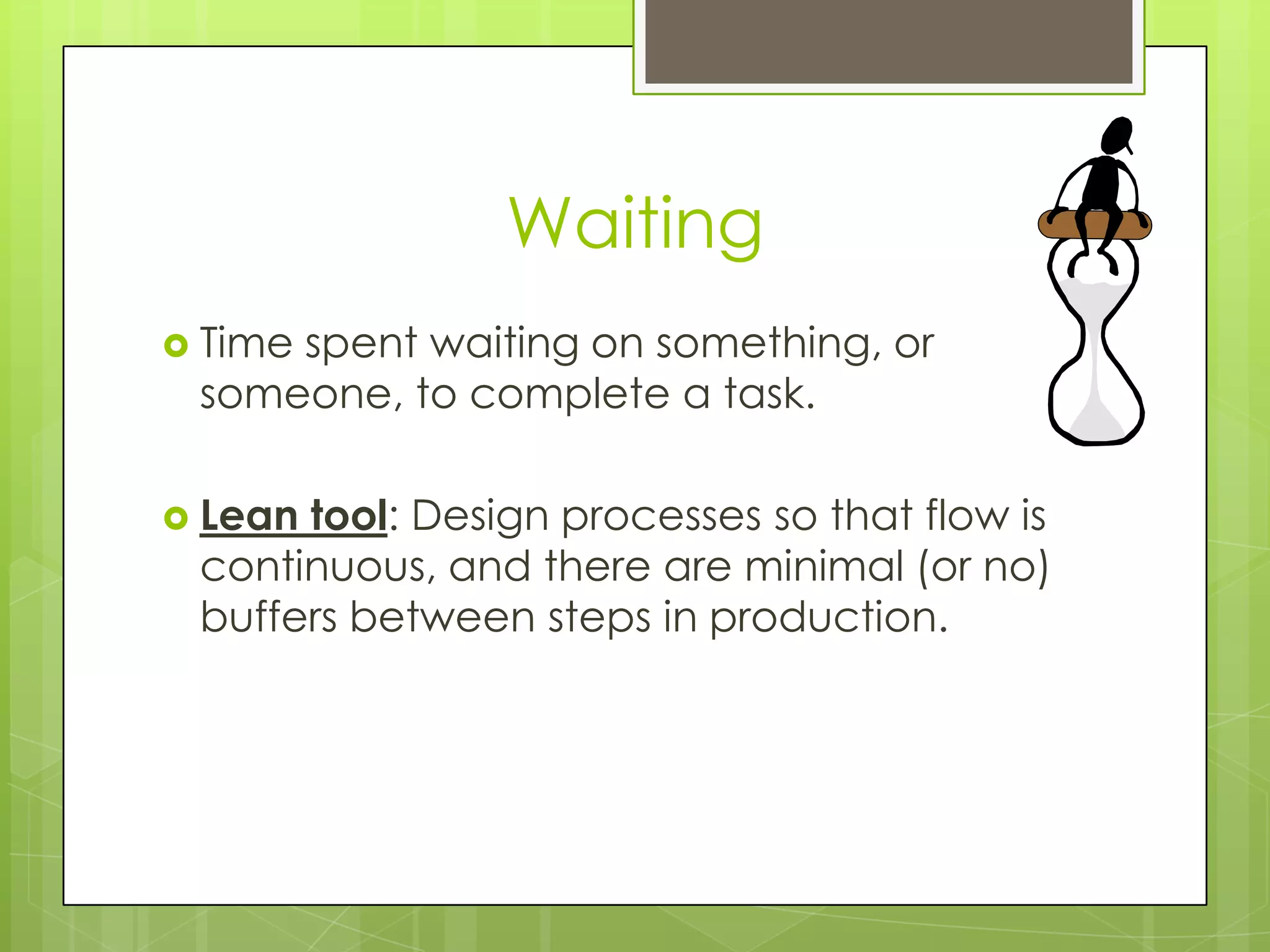 Waiting
 Time
     spent waiting on something, or
 someone, to complete a task.

 Leantool: Design processes so that flow is
 continuous, and there are minimal (or no)
 buffers between steps in production.
 