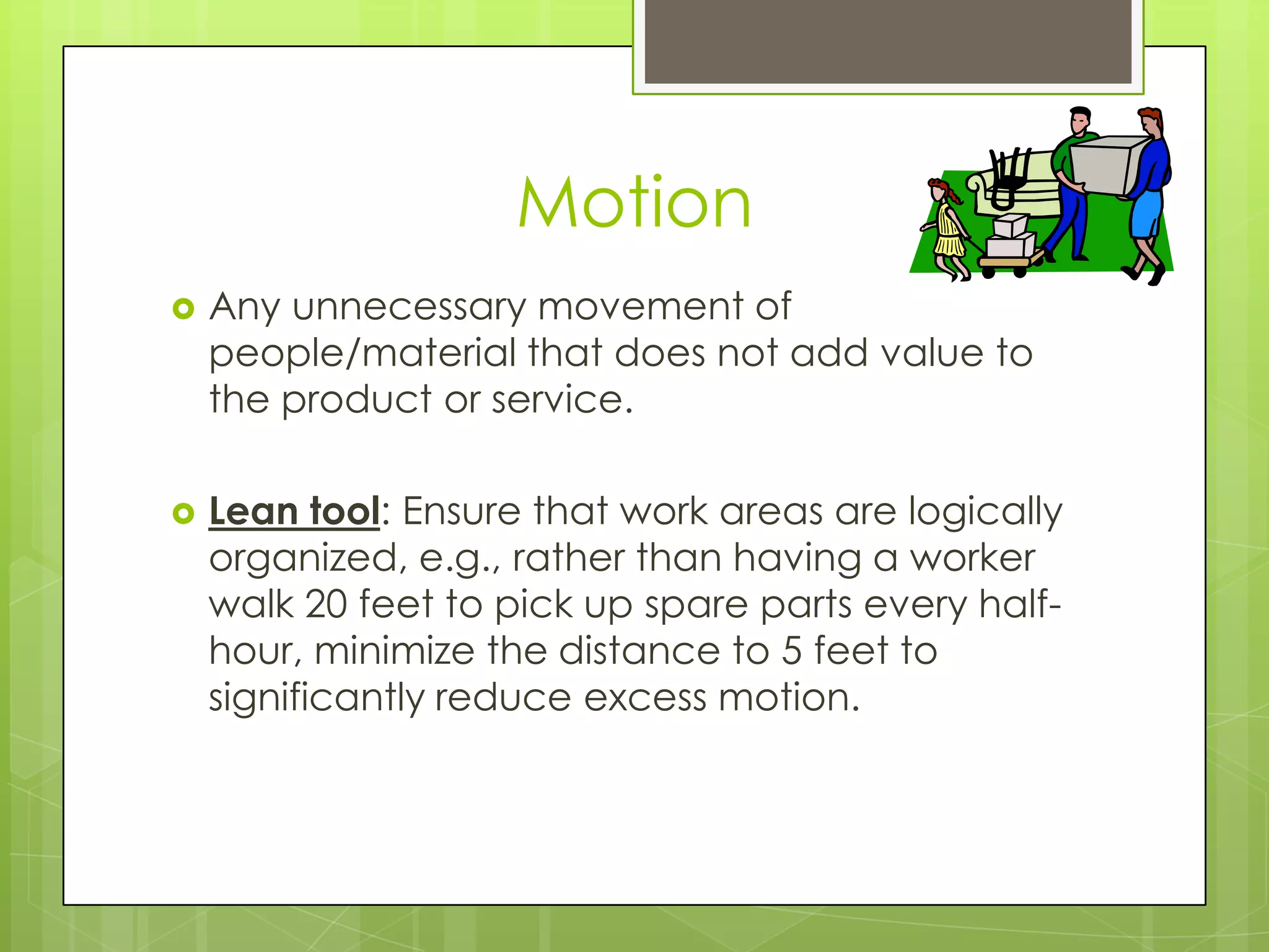 Motion
   Any unnecessary movement of
    people/material that does not add value to
    the product or service.

   Lean tool: Ensure that work areas are logically
    organized, e.g., rather than having a worker
    walk 20 feet to pick up spare parts every half-
    hour, minimize the distance to 5 feet to
    significantly reduce excess motion.
 