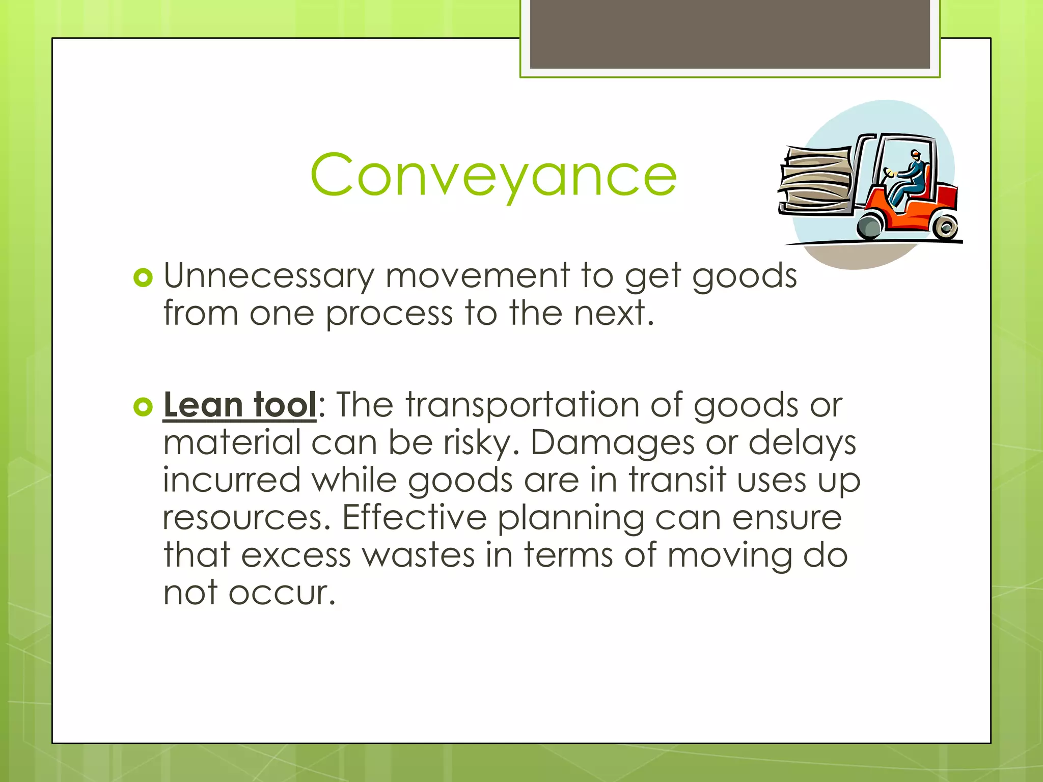 Conveyance
 Unnecessarymovement to get goods
 from one process to the next.

 Lean tool: The transportation of goods or
 material can be risky. Damages or delays
 incurred while goods are in transit uses up
 resources. Effective planning can ensure
 that excess wastes in terms of moving do
 not occur.
 