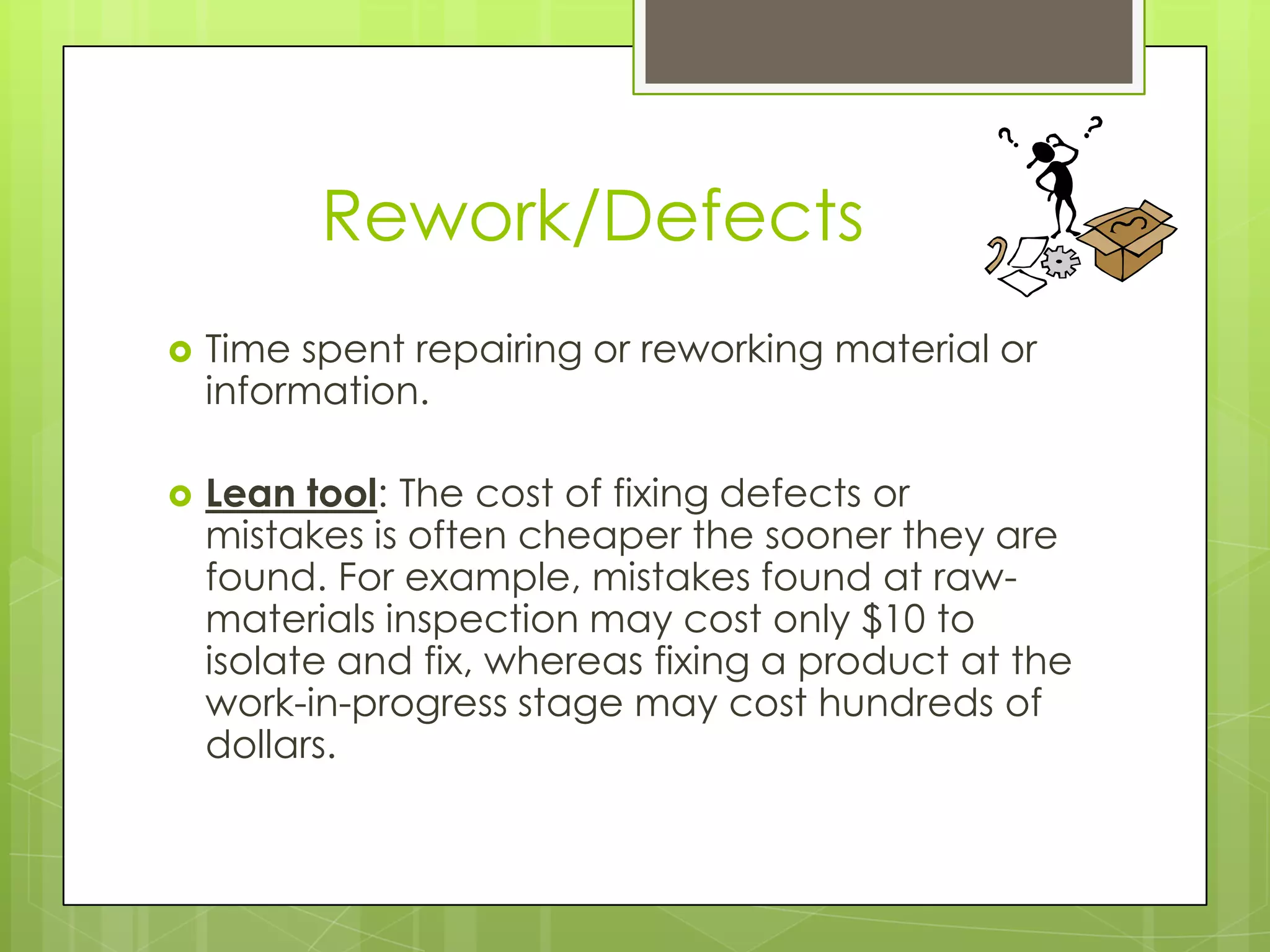Rework/Defects
   Time spent repairing or reworking material or
    information.

   Lean tool: The cost of fixing defects or
    mistakes is often cheaper the sooner they are
    found. For example, mistakes found at raw-
    materials inspection may cost only $10 to
    isolate and fix, whereas fixing a product at the
    work-in-progress stage may cost hundreds of
    dollars.
 