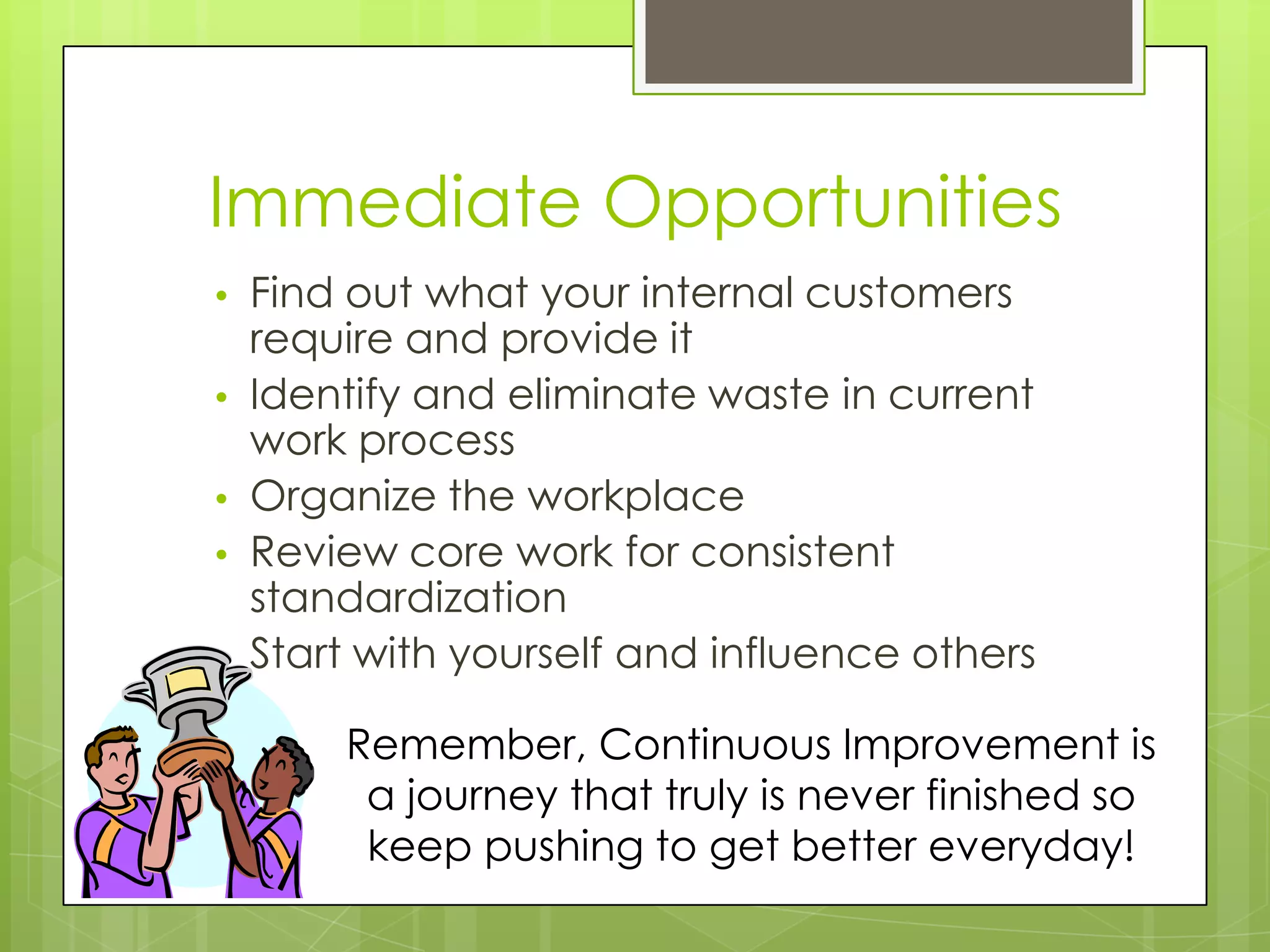 Immediate Opportunities
•   Find out what your internal customers
    require and provide it
•   Identify and eliminate waste in current
    work process
•   Organize the workplace
•   Review core work for consistent
    standardization
•   Start with yourself and influence others

        Remember, Continuous Improvement is
         a journey that truly is never finished so
         keep pushing to get better everyday!
 