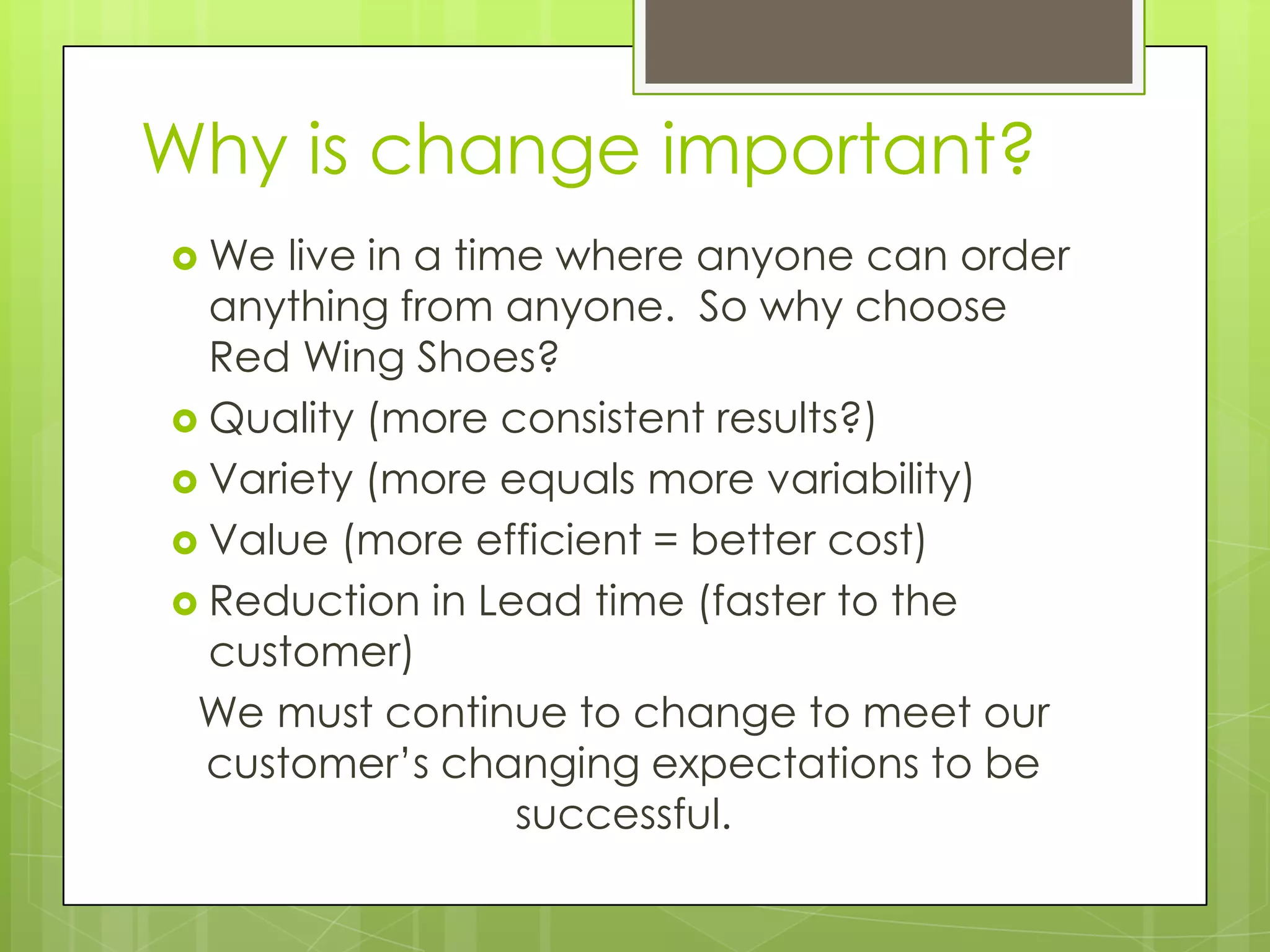 Why is change important?
 We  live in a time where anyone can order
  anything from anyone. So why choose
  Red Wing Shoes?
 Quality (more consistent results?)
 Variety (more equals more variability)
 Value (more efficient = better cost)
 Reduction in Lead time (faster to the
  customer)
 We must continue to change to meet our
  customer’s changing expectations to be
                   successful.
 