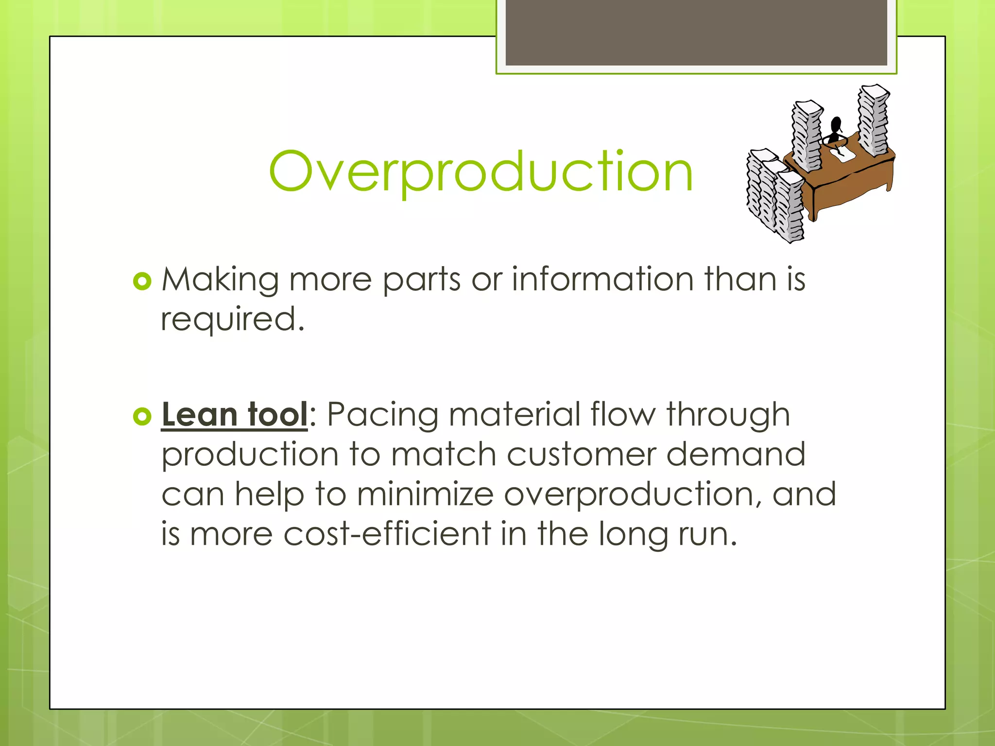 Overproduction
 Making more parts or information than is
 required.

 Lean tool: Pacing material flow through
 production to match customer demand
 can help to minimize overproduction, and
 is more cost-efficient in the long run.
 