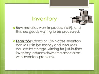 Inventory
 Raw  material, work in process (WIP), and
 finished goods waiting to be processed.

 Lean tool: Excess or just-in-case inventory
 can result in lost money and resources
 caused by storage. Aiming for just-in-time
 inventory reduces downtime associated
 with inventory problems.
 