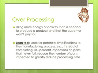 Over Processing
   Using more energy or activity than is needed
    to produce a product and that the customer
    won’t pay for.

   Lean tool: Look for potential simplifications to
    the manufacturing process, e.g., instead of
    completing 100-percent inspections on parts
    that never fail, reduce the number of parts
    inspected to greatly reduce processing time.
 