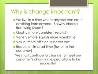 Why is change important?
 We  live in a time where anyone can order
  anything from anyone. So why choose
  Red Wing Shoes?
 Quality (more consistent results?)
 Variety (more equals more variability)
 Value (more efficient = better cost)
 Reduction in Lead time (faster to the
  customer)
 We must continue to change to meet our
  customer’s changing expectations to be
                   successful.
 