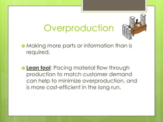 Overproduction
 Making more parts or information than is
 required.

 Lean tool: Pacing material flow through
 production to match customer demand
 can help to minimize overproduction, and
 is more cost-efficient in the long run.
 
