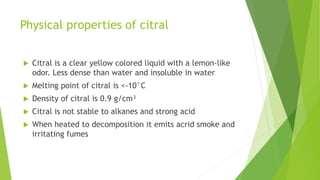 Physical properties of citral
 Citral is a clear yellow colored liquid with a lemon-like
odor. Less dense than water and insoluble in water
 Melting point of citral is <-10°C
 Density of citral is 0.9 g/cm³
 Citral is not stable to alkanes and strong acid
 When heated to decomposition it emits acrid smoke and
irritating fumes
 