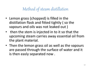 Method of steam distillation
• Lemon grass (chopped) is filled in the
distillation flask and fitted tightly ( so the
vapours and oils was not leaked out )
• then the stem is injected in to it so that the
upcoming steam carries away essential oil from
the plant material.
• Then the lemon grass oil as well as the vapours
are passed through the surface of water and it
is then easly separated now .
10
 