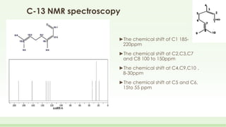 C-13 NMR spectroscopy
►The chemical shift of C1 185-
220ppm
►The chemical shift at C2,C3,C7
and C8 100 to 150ppm
►The chemical shift at C4,C9,C10 ,
8-30ppm
►The chemical shift at C5 and C6,
15to 55 ppm
 