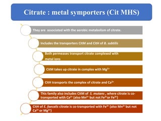 They are associated with the aerobic metabolism of citrate.
Includes the transporters CitM and CitH of B. subtilis
Both permeases transport citrate complexed with
metal ions
CitM takes up citrate in complex with Mg2+
CitH transports the complex of citrate and Ca2+
This family also includes CitM of S. mutans , where citrate is co-
transported with Ca2+ (also Mn2+ but not Fe2+or Fe3+)
CitH of E. faecalis citrate is co-transported with Fe3+ (also Mn2+ but not
Ca2+ or Mg2+)
Citrate : metal symporters (Cit MHS)
 