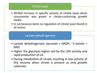 • 20-fold increase in specific activity of citrate lyase when
Leuconostoc was grown in citrate-containing growth
media
• In Lactococcus lactis no regulation of citrate lyase found in
all strains
Citrate lyase
• Lactate dehydrogenase: pyruvate + NADH -~L-lactate +
NAD
• Higher the glycolysis higher will be the LDH activity and
rapid production of LA.
• During metabolism of citrate resulting in low activity of
this enzyme when citrate is present as only growth
substrate.
Lactate dehydrogenase
 