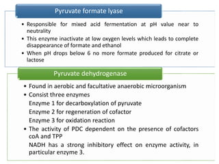 • Responsible for mixed acid fermentation at pH value near to
neutrality
• This enzyme inactivate at low oxygen levels which leads to complete
disappearance of formate and ethanol
• When pH drops below 6 no more formate produced for citrate or
lactose
Pyruvate formate lyase
• Found in aerobic and facultative anaerobic microorganism
• Consist three enzymes
Enzyme 1 for decarboxylation of pyruvate
Enzyme 2 for regeneration of cofactor
Enzyme 3 for oxidation reaction
• The activity of PDC dependent on the presence of cofactors
coA and TPP
NADH has a strong inhibitory effect on enzyme activity, in
particular enzyme 3.
Pyruvate dehydrogenase
 
