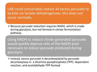 LAB could conceivably reduce all excess pyruvate to
lactate via lactate dehydrogenase, this does not
occur normally.
• Because pyruvate reduction requires NADH, which is made
during glycolysis, but not formed in citrate fermentation
pathway.
Using NADH to reduce citrate generated pyruvate
would quickly deprive cells of the NADH pool
necessary to reduce pyruvate produced during
glycolysis.
• Instead, excess pyruvate is decarboxylated by pyruvate
decarboxylase in a thiamine pyrophosphate (TPP)- dependent
reaction, and acetaldehyde-TPP formed
 