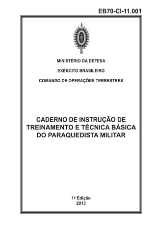 MINISTÉRIO DA DEFESA
EXÉRCITO BRASILEIRO
COMANDO DE OPERAÇÕES TERRESTRES
CADERNO DE INSTRUÇÃO DE
TREINAMENTO E TÉCNICA BÁSICA
DO PARAQUEDISTA MILITAR
1ª Edição
2013
EB70-CI-11.001
 