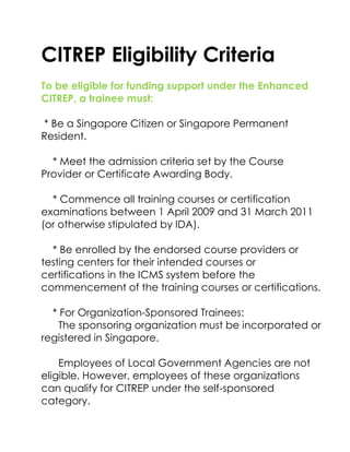 CITREP Eligibility Criteria<br />To be eligible for funding support under the Enhanced CITREP, a trainee must:<br />   <br /> * Be a Singapore Citizen or Singapore Permanent Resident.<br />    * Meet the admission criteria set by the Course Provider or Certificate Awarding Body.<br />    * Commence all training courses or certification examinations between 1 April 2009 and 31 March 2011 (or otherwise stipulated by IDA).<br />    * Be enrolled by the endorsed course providers or testing centers for their intended courses or certifications in the ICMS system before the commencement of the training courses or certifications.<br />    * For Organization-Sponsored Trainees:<br />      The sponsoring organization must be incorporated or registered in Singapore.<br />      Employees of Local Government Agencies are not eligible. However, employees of these organizations can qualify for CITREP under the self-sponsored category.<br />    * For Course and Certification Fees Support:<br />      The trainee must complete the course and pass all examinations required by the certification or post-training assessment within 12 months from the course commencement date:<br />      - with at least 75% attendance of the training course based on the endorsed roadmap; and<br />      - achieve the final certification status (applicable to certifiable program only).<br />    * For Certification Fees Support:<br />      The trainee must pass all examinations required by the certification within 12 months from the commencement date of the first examination.<br />From ida.gov.sg<br />For General Enquiries Contact NetAssist<br />Website: http://www.netassist.com.sg<br />Email: training@netassist.com.sg<br />NetAssist Services Pte Ltd is an advanced IT training and professional certification provider. Since establishing in 1999, NetAssist has provided the most comprehensive classroom education in the industry.  It has garnered several industry awards including being Microsoft’s top training partner.<br />