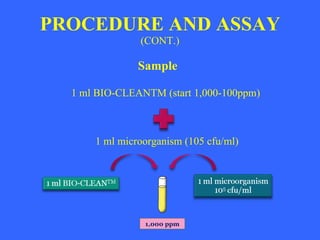 PROCEDURE AND ASSAY (CONT.) Sample 1 ml BIO-CLEANTM (start 1,000-100ppm) 1 ml microorganism (105 cfu/ml) 1,000 ppm