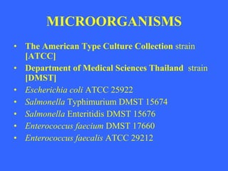 MICROORGANISMS The American Type Culture Collection  strain  [ATCC]  Department of Medical Sciences Thailand  strain  [DMST] Escherichia coli  ATCC 25922 Salmonella  Typhimurium DMST 15674 Salmonella  Enteritidis DMST 15676 Enterococcus faecium  DMST 17660 Enterococcus faecalis  ATCC 29212 