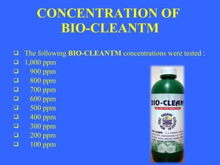 CONCENTRATION OF BIO-CLEANTM The following BIO-CLEANTM concentrations were tested : 1,000 ppm 900 ppm 800 ppm 700 ppm 600 ppm 500 ppm 400 ppm 300 ppm 200 ppm 100 ppm