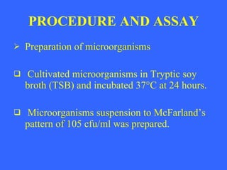 PROCEDURE AND ASSAY Preparation of microorganisms Cultivated microorganisms in Tryptic soy broth (TSB) and incubated 37 ° C at 24 hours. Microorganisms suspension to McFarland’s pattern of 105 cfu/ml was prepared.