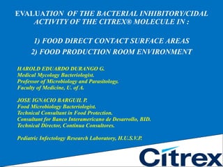 EVALUA TION  OF THE BACTERIAL INHIBITORY/CIDAL ACTIVITY OF THE CITREX® MOLECULE IN : 1) FOOD DIRECT CONTACT SURFACE AREAS 2) FOOD PRODUCTION ROOM ENVIRONMENT ,[object Object],[object Object],[object Object],[object Object],[object Object],[object Object],[object Object],[object Object],[object Object],[object Object]