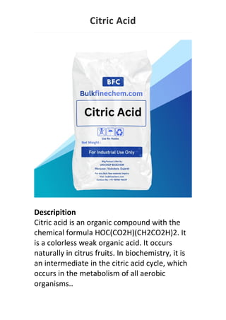 Citric Acid
Descripition
Citric acid is an organic compound with the
chemical formula HOC(CO2H)(CH2CO2H)2. It
is a colorless weak organic acid. It occurs
naturally in citrus fruits. In biochemistry, it is
an intermediate in the citric acid cycle, which
occurs in the metabolism of all aerobic
organisms..
 