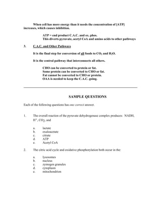 When cell has more energy than it needs the concentration of [ATP]
increases, which causes inhibition.
ATP = end product C.A.C. and ox. phos.
This diverts pyruvate, acetyl CoA and amino acids to other pathways
3. C.A.C. and Other Pathways
It is the final step for conversion of all foods to CO2 and H2O.
It is the central pathway that interconnects all others.
CHO can be converted to protein or fat.
Some protein can be converted to CHO or fat.
Fat cannot be converted to CHO or protein.
OAA is needed to keep the C.A.C. going.
________________________________________________________________________
SAMPLE QUESTIONS
Each of the following questions has one correct answer.
1. The overall reaction of the pyruvate dehydrogenase complex produces: NADH,
H+, CO2, and
a. lactate
b. oxaloacetate
c. citrate
d. ATP
e. Acetyl CoA
2. The citric acid cycle and oxidative phosphorylation both occur in the:
a. lysosomes
b. nucleus
c. zymogen granules
d. cytoplasm
e. mitochondrion
 