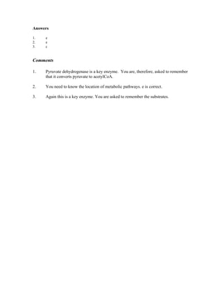 Answers
1. e
2. e
3. c
Comments
1. Pyruvate dehydrogenase is a key enzyme. You are, therefore, asked to remember
that it converts pyruvate to acetylCoA.
2. You need to know the location of metabolic pathways. e is correct.
3. Again this is a key enzyme. You are asked to remember the substrates.
 