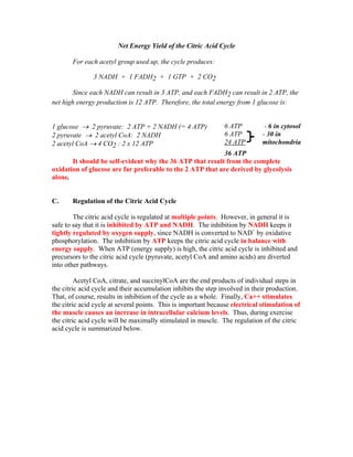 Net Energy Yield of the Citric Acid Cycle
For each acetyl group used up, the cycle produces:
3 NADH + 1 FADH2 + 1 GTP + 2 CO2
Since each NADH can result in 3 ATP, and each FADH2 can result in 2 ATP, the
net high energy production is 12 ATP. Therefore, the total energy from 1 glucose is:
1 glucose → 2 pyruvate: 2 ATP + 2 NADH (= 4 ATP)
2 pyruvate → 2 acetyl CoA: 2 NADH
2 acetyl CoA → 4 CO2 : 2 x 12 ATP
6 ATP
6 ATP
24 ATP
- 6 in cytosol
- 30 in
mitochondria
36 ATP
It should be self-evident why the 36 ATP that result from the complete
oxidation of glucose are far preferable to the 2 ATP that are derived by glycolysis
alone.
C. Regulation of the Citric Acid Cycle
The citric acid cycle is regulated at multiple points. However, in general it is
safe to say that it is inhibited by ATP and NADH. The inhibition by NADH keeps it
tightly regulated by oxygen supply, since NADH is converted to NAD+
by oxidative
phosphorylation. The inhibition by ATP keeps the citric acid cycle in balance with
energy supply. When ATP (energy supply) is high, the citric acid cycle is inhibited and
precursors to the citric acid cycle (pyruvate, acetyl CoA and amino acids) are diverted
into other pathways.
Acetyl CoA, citrate, and succinylCoA are the end products of individual steps in
the citric acid cycle and their accumulation inhibits the step involved in their production.
That, of course, results in inhibition of the cycle as a whole. Finally, Ca++ stimulates
the citric acid cycle at several points. This is important because electrical stimulation of
the muscle causes an increase in intracellular calcium levels. Thus, during exercise
the citric acid cycle will be maximally stimulated in muscle. The regulation of the citric
acid cycle is summarized below.
 