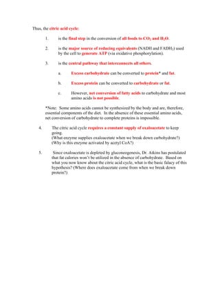 Thus, the citric acid cycle:
1. is the final step in the conversion of all foods to CO2 and H2O.
2. is the major source of reducing equivalents (NADH and FADH2) used
by the cell to generate ATP (via oxidative phosphorylation).
3. is the central pathway that interconnects all others.
a. Excess carbohydrate can be converted to protein* and fat.
b. Excess protein can be converted to carbohydrate or fat.
c. However, net conversion of fatty acids to carbohydrate and most
amino acids is not possible.
*Note: Some amino acids cannot be synthesized by the body and are, therefore,
essential components of the diet. In the absence of these essential amino acids,
net conversion of carbohydrate to complete proteins is impossible.
4. The citric acid cycle requires a constant supply of oxaloacetate to keep
going.
(What enzyme supplies oxaloacetate when we break down carbohydrate?)
(Why is this enzyme activated by acetyl CoA?)
5. Since oxaloacetate is depleted by gluconeogenesis, Dr. Atkins has postulated
that fat calories won’t be utilized in the absence of carbohydrate. Based on
what you now know about the citric acid cycle, what is the basic falacy of this
hypothesis? (Where does oxaloacetate come from when we break down
protein?)
 