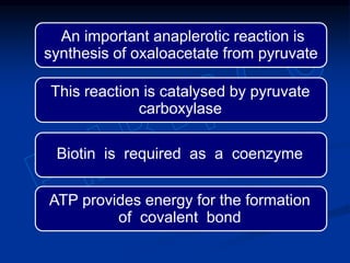 An important anaplerotic reaction is
synthesis of oxaloacetate from pyruvate
ATP provides energy for the formation
of covalent bond
Biotin is required as a coenzyme
This reaction is catalysed by pyruvate
carboxylase
 