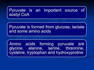 Pyruvate is an important source of
acetyl CoA
Pyruvate is formed from glucose, lactate
and some amino acids
Amino acids forming pyruvate are
glycine, alanine, serine, threonine,
cysteine, tryptophan and hydroxyproline
 