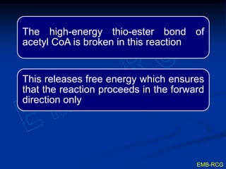 The high-energy thio-ester bond of
acetyl CoA is broken in this reaction
This releases free energy which ensures
that the reaction proceeds in the forward
direction only
EMB-RCG
 