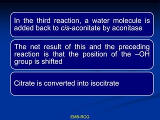 In the third reaction, a water molecule is
added back to cis-aconitate by aconitase
The net result of this and the preceding
reaction is that the position of the –OH
group is shifted
Citrate is converted into isocitrate
EMB-RCG
 