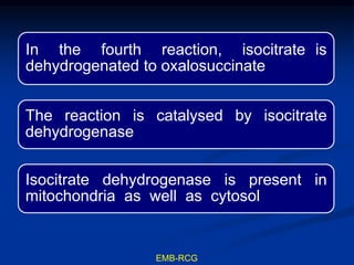 In the fourth reaction, isocitrate is
dehydrogenated to oxalosuccinate
The reaction is catalysed by isocitrate
dehydrogenase
Isocitrate dehydrogenase is present in
mitochondria as well as cytosol
EMB-RCG
 