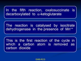 In the fifth reaction, oxalosuccinate is
decarboxylated to a-ketoglutarate
The reaction is catalysed by isocitrate
dehydrogenase in the presence of Mn++
This is the first reaction of the cycle in
which a carbon atom is removed as
carbon dioxide
EMB-RCG
 