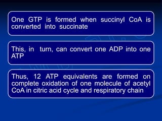 One GTP is formed when succinyl CoA is
converted into succinate
This, in turn, can convert one ADP into one
ATP
Thus, 12 ATP equivalents are formed on
complete oxidation of one molecule of acetyl
CoA in citric acid cycle and respiratory chain
 