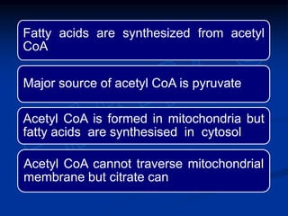 Fatty acids are synthesized from acetyl
CoA
Major source of acetyl CoA is pyruvate
Acetyl CoA is formed in mitochondria but
fatty acids are synthesised in cytosol
Acetyl CoA cannot traverse mitochondrial
membrane but citrate can
 