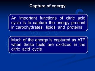 Capture of energy
Much of the energy is captured as ATP
when these fuels are oxidized in the
citric acid cycle
An important functions of citric acid
cycle is to capture the energy present
in carbohydrates, lipids and proteins
 