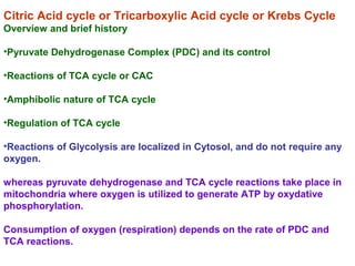 Citric Acid cycle or Tricarboxylic Acid cycle or Krebs Cycle
Overview and brief history
•Pyruvate Dehydrogenase Complex (PDC) and its control
•Reactions of TCA cycle or CAC
•Amphibolic nature of TCA cycle
•Regulation of TCA cycle
•Reactions of Glycolysis are localized in Cytosol, and do not require any
oxygen.
whereas pyruvate dehydrogenase and TCA cycle reactions take place in
mitochondria where oxygen is utilized to generate ATP by oxydative
phosphorylation.
Consumption of oxygen (respiration) depends on the rate of PDC and
TCA reactions.
 