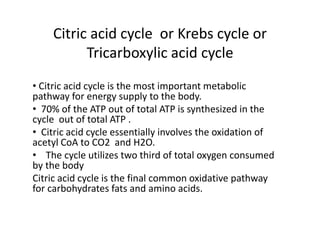 Citric acid cycle or Krebs cycle or
Tricarboxylic acid cycle
• Citric acid cycle is the most important metabolic
pathway for energy supply to the body.
• 70% of the ATP out of total ATP is synthesized in the
cycle out of total ATP .
• Citric acid cycle essentially involves the oxidation of
acetyl CoA to CO2 and H2O.
• The cycle utilizes two third of total oxygen consumed
by the body
Citric acid cycle is the final common oxidative pathway
for carbohydrates fats and amino acids.
 