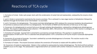 Reactions of TCA cycle
1. Formation of citrate : Krebs cycle proper starts with the condensation of acetyl CoA and oxaloacetate, catalysed by the enzyme citrate
synthase.
2. and 3. Citrate is isomerized to isocitrate by the enzyme aconitase. This is achieved in a two-stage reaction of dehydration followed by
hydration through the formation of an intermediate—cis-aconitate.
4. and 5. Formation of α-ketoglutarate : The enzyme isocitrate dehydrogenase (ICD) catalyses the conversion (oxidative decarboxylation)
of isocitrate to oxalosuccinate and then to α-ketoglutarate. The formation of NADH and the liberation of CO2 occur at this stage.
6. Conversion of α-ketoglutarate to succinyl CoA occurs through oxidative decarboxylation, catalysed by α-ketoglutarate dehydrogenase
complex. This enzyme is dependent on five cofactors—TPP, lipoamide, NAD+, FAD and CoA. The mechanism of the reaction is analogous to
the conversion of pyruvate to acetyl CoA
7. Formation of succinate : Succinyl CoA is converted to succinate by succinate thiokinase. This reaction is coupled with the
phosphorylation of GDP to GTP. This is a substrate level phosphorylation. GTP is converted to ATP by the enzyme nucleoside diphosphate
kinase.
8. Conversion of succinate to fumarate : Succinate is oxidized by succinate dehydrogenase to fumarate. This reaction results in the
production of FADH2 and not NADH.
9. Formation of malate : The enzyme fumarase catalyses the conversion of fumarate to malate with the addition of H2O.
10. Conversion of malate to oxaloacetate : Malate is then oxidized to oxaloacetate by malate dehydrogenase. The third and final synthesis
of NADH occurs at this stage. The oxaloacetate is regenerated which can combine with another molecule of acetyl CoA, and continue the
cycle.
 
