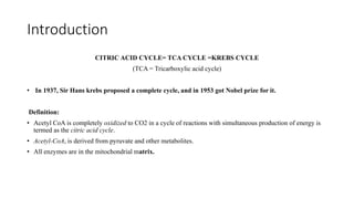 Introduction
CITRIC ACID CYCLE= TCA CYCLE =KREBS CYCLE
(TCA = Tricarboxylic acid cycle)
• In 1937, Sir Hans krebs proposed a complete cycle, and in 1953 got Nobel prize for it.
Definition:
• Acetyl CoA is completely oxidized to CO2 in a cycle of reactions with simultaneous production of energy is
termed as the citric acid cycle.
• Acetyl-CoA, is derived from pyruvate and other metabolites.
• All enzymes are in the mitochondrial matrix.
 